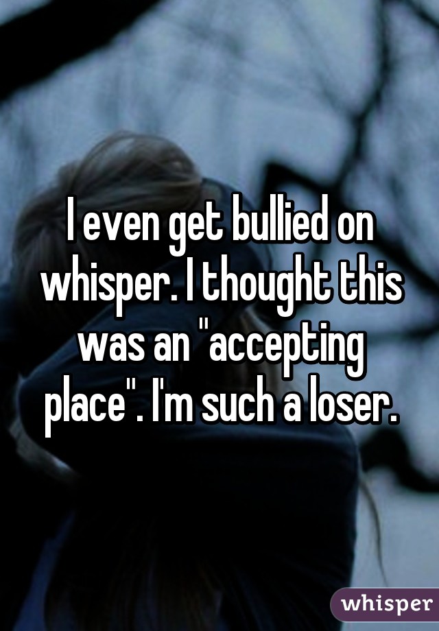 I even get bullied on whisper. I thought this was an "accepting place". I'm such a loser.