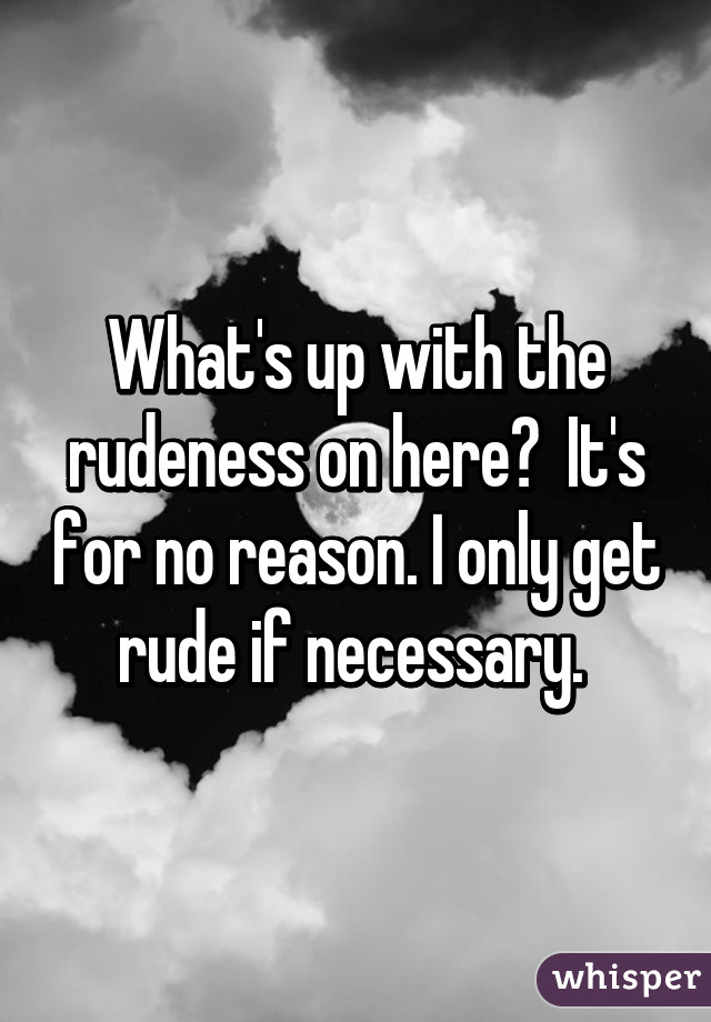 What's up with the rudeness on here?  It's for no reason. I only get rude if necessary. 