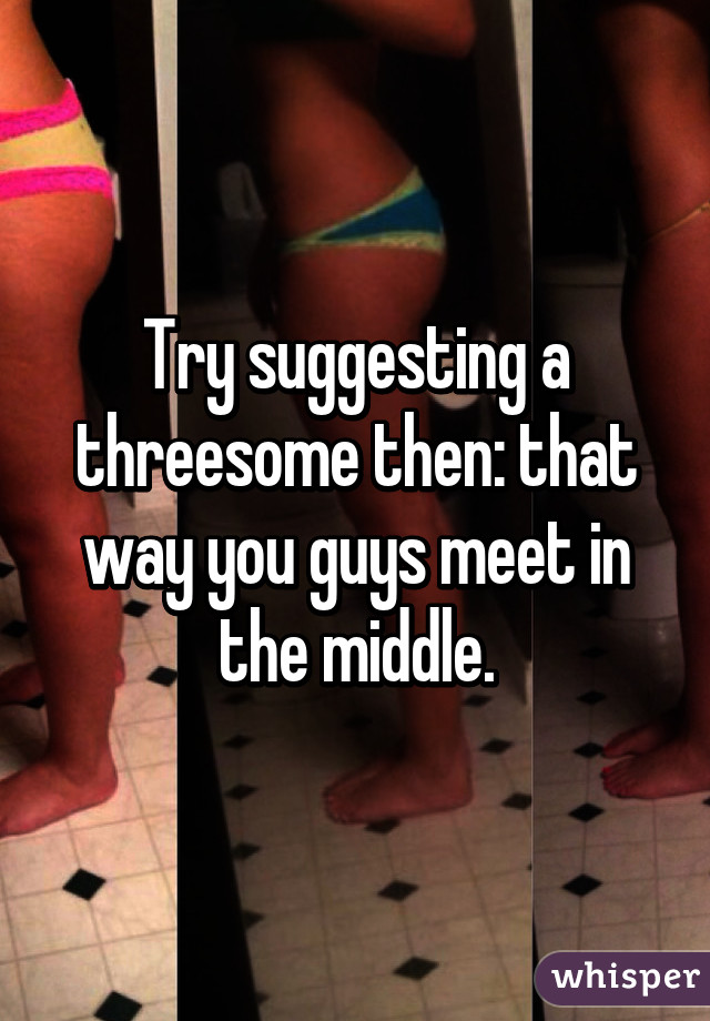 Try suggesting a threesome then: that way you guys meet in the middle.