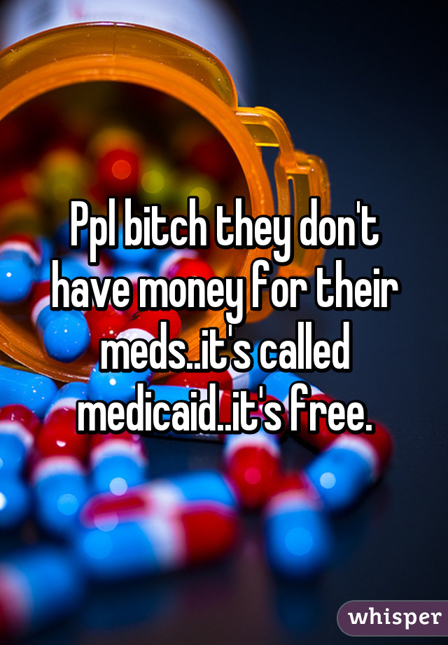 Ppl bitch they don't have money for their meds..it's called medicaid..it's free.