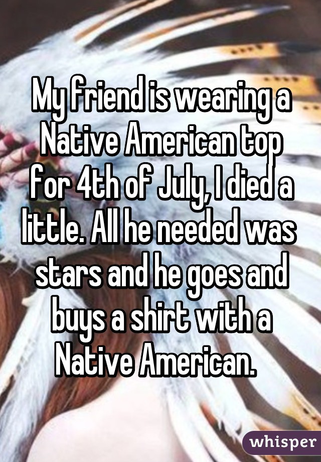 My friend is wearing a Native American top for 4th of July, I died a little. All he needed was  stars and he goes and buys a shirt with a Native American.  