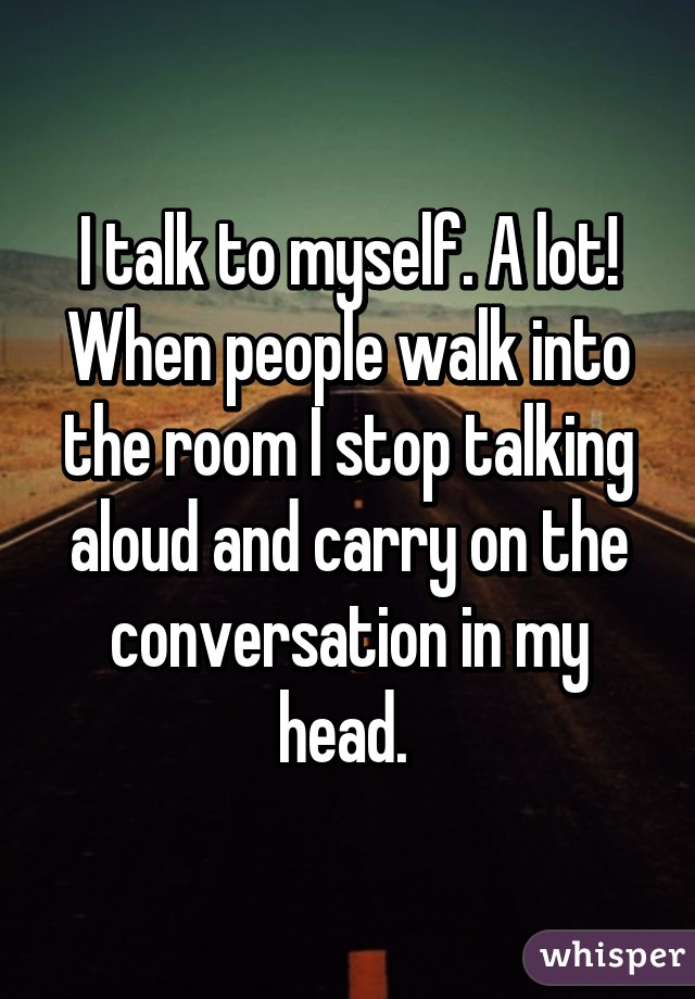 I talk to myself. A lot!
When people walk into the room I stop talking aloud and carry on the conversation in my head. 