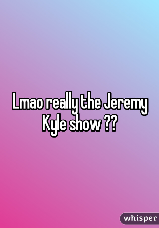 Lmao really the Jeremy Kyle show 😂😂