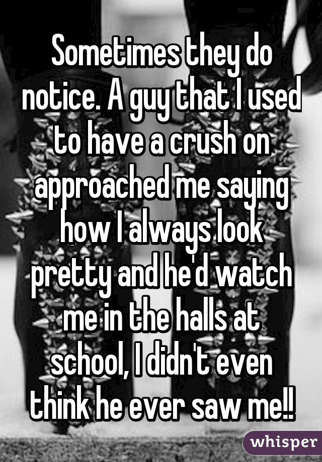 Sometimes they do notice. A guy that I used to have a crush on approached me saying how I always look pretty and he'd watch me in the halls at school, I didn't even think he ever saw me!!