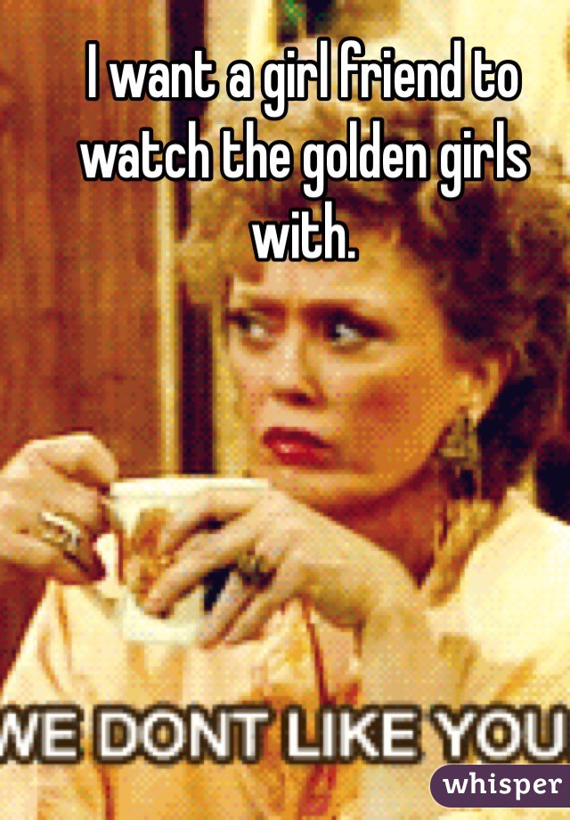 I want a girl friend to watch the golden girls with. 