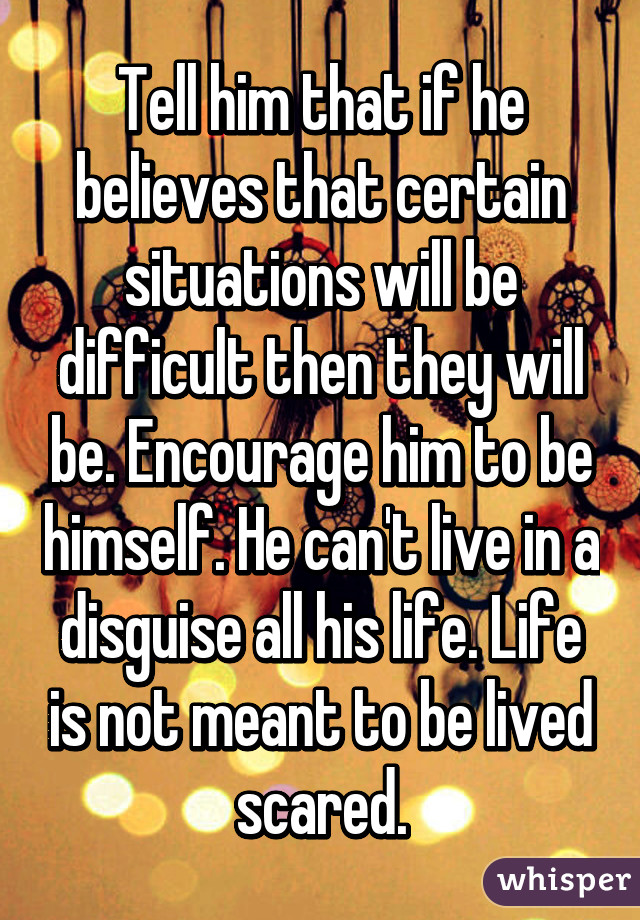 Tell him that if he believes that certain situations will be difficult then they will be. Encourage him to be himself. He can't live in a disguise all his life. Life is not meant to be lived scared.