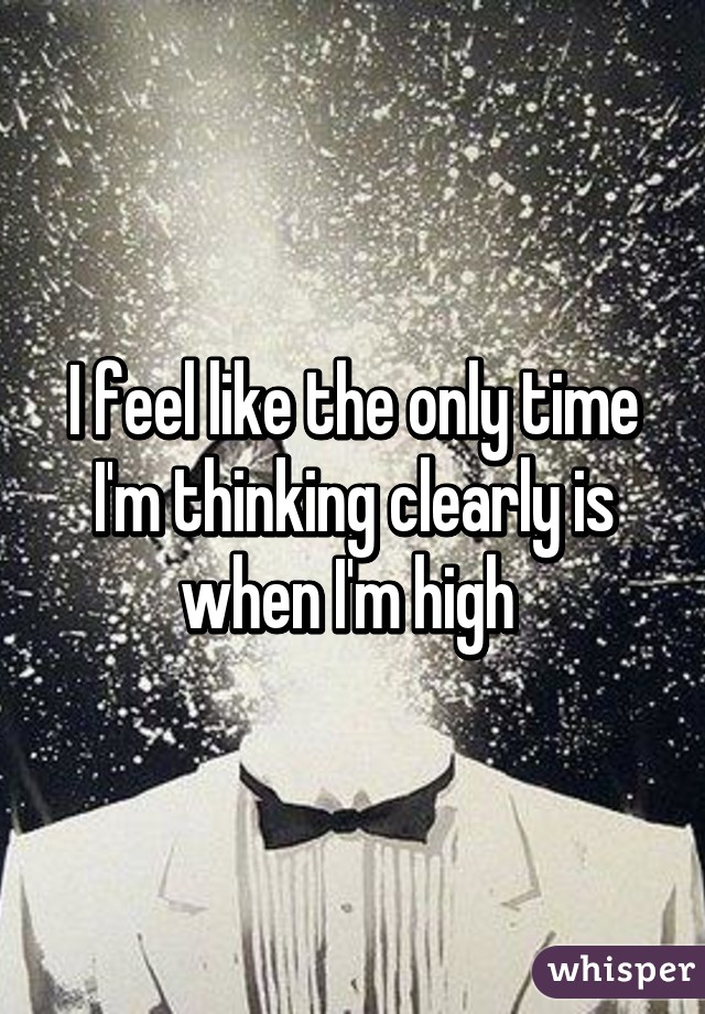 I feel like the only time I'm thinking clearly is when I'm high 