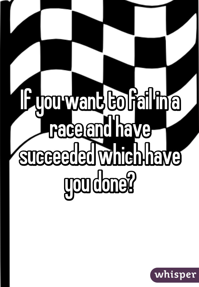 If you want to fail in a race and have succeeded which have you done?