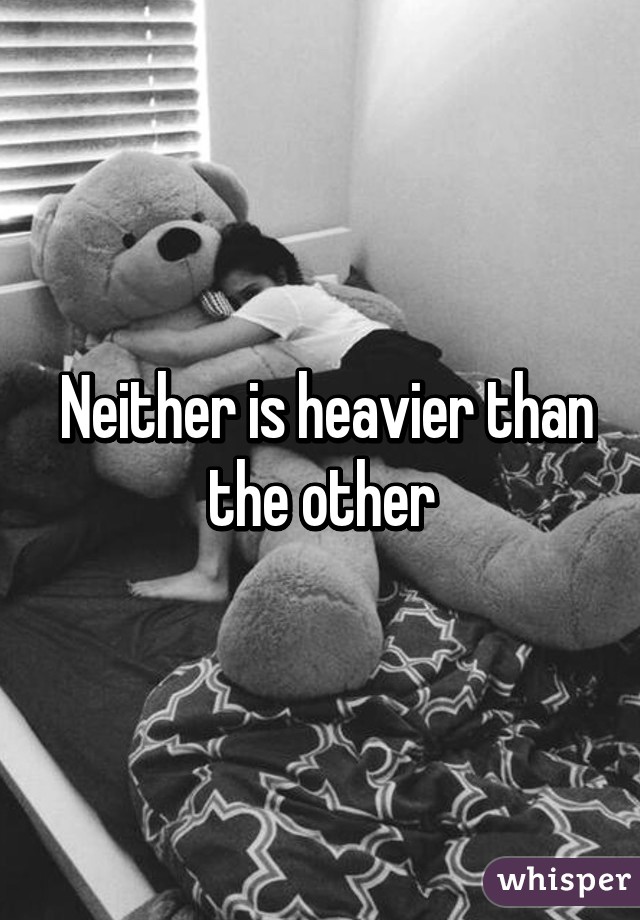  Neither is heavier than the other