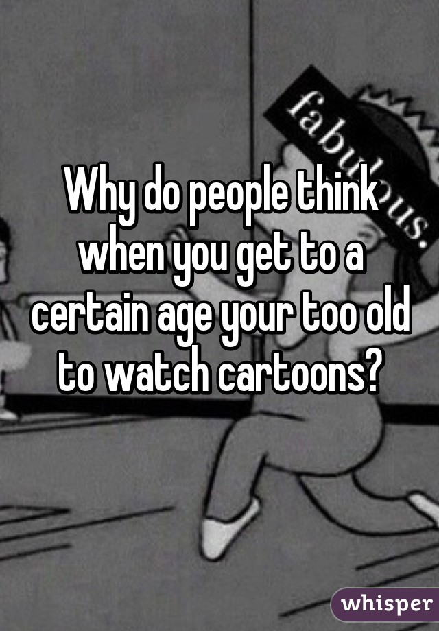 Why do people think when you get to a certain age your too old to watch cartoons?
