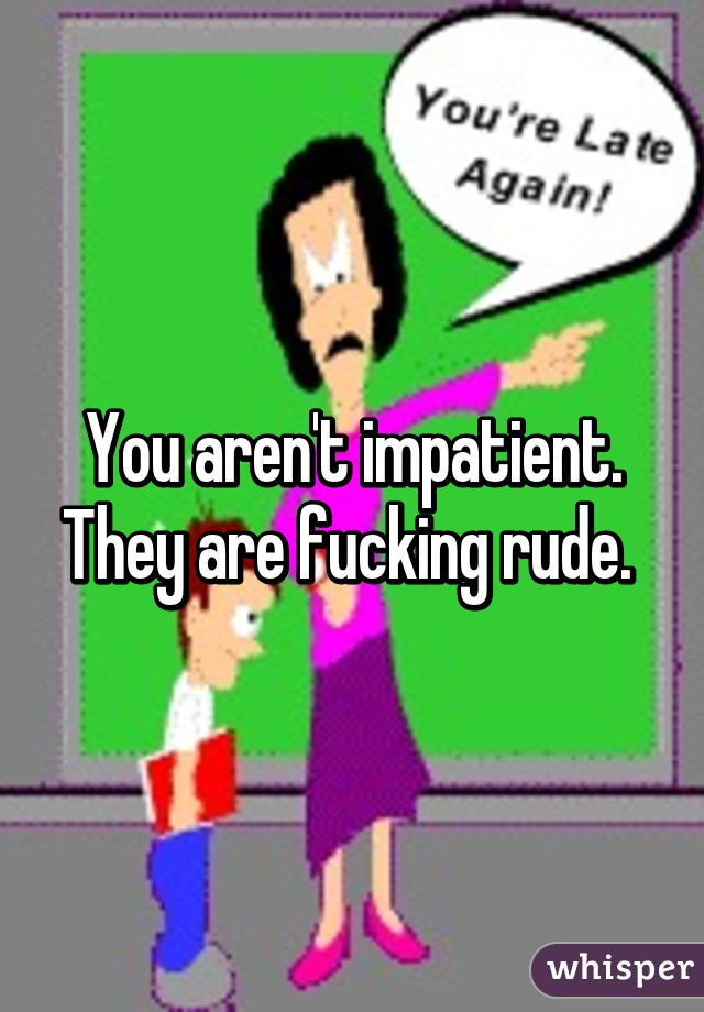 You aren't impatient. They are fucking rude. 