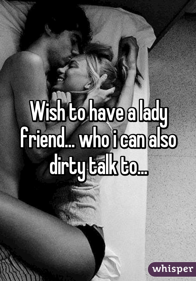 Wish to have a lady friend... who i can also dirty talk to...