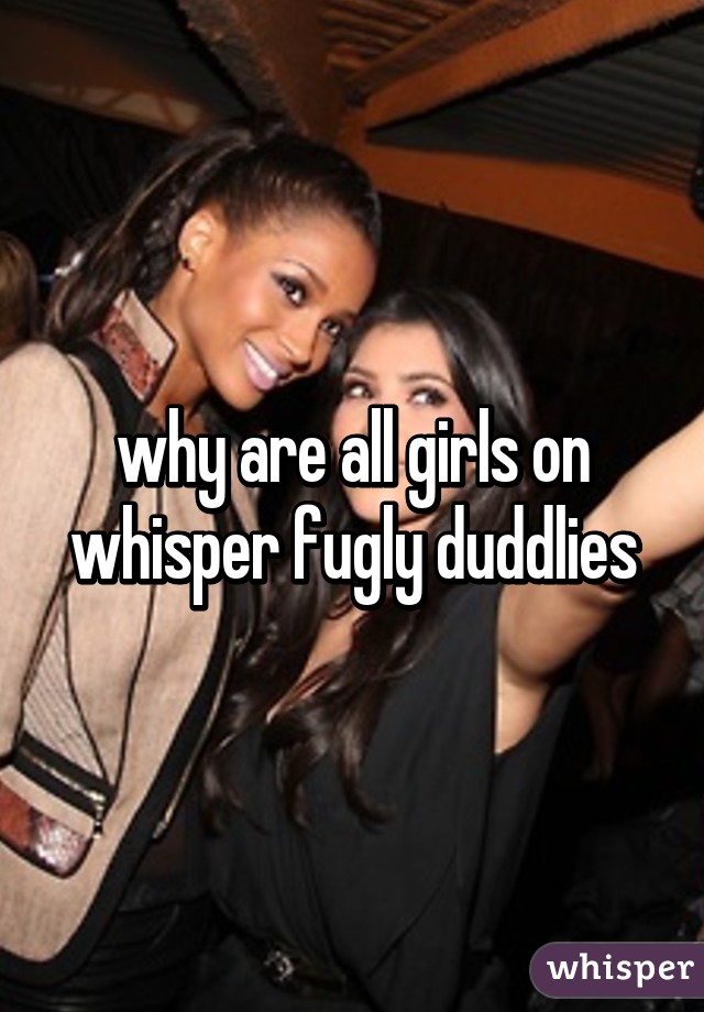 why are all girls on whisper fugly duddlies