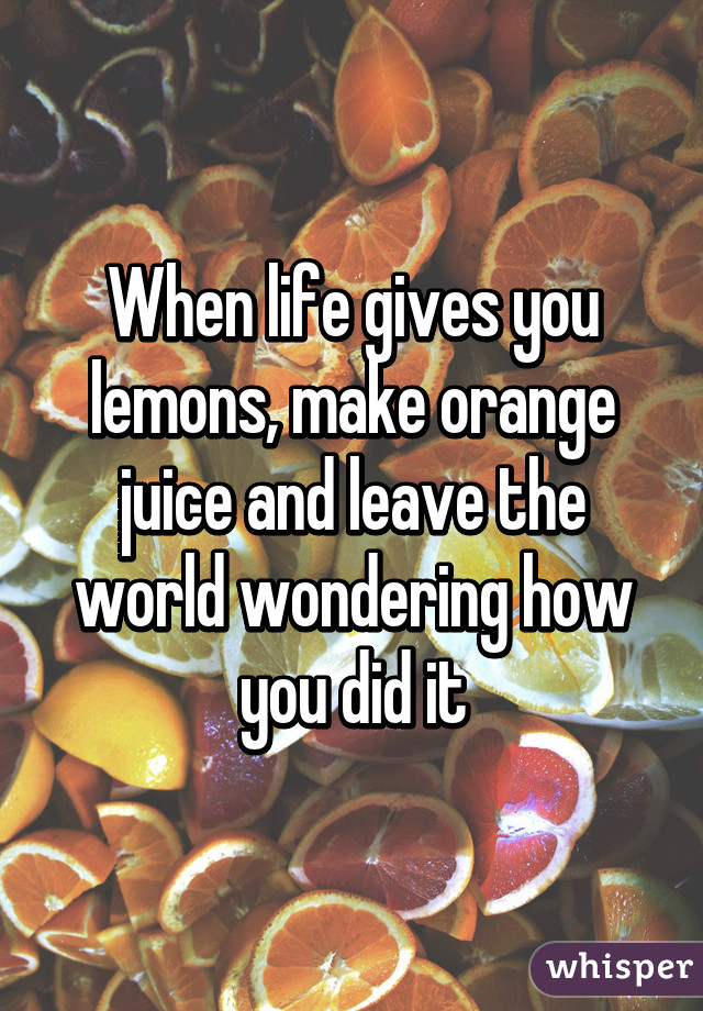 When life gives you lemons, make orange juice and leave the world wondering how you did it