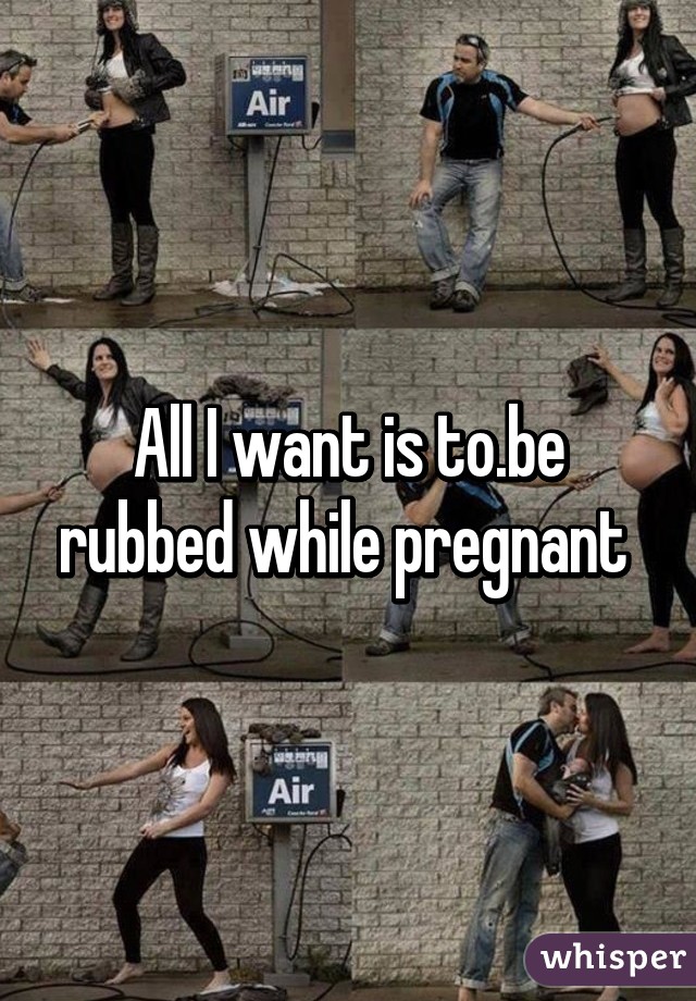 All I want is to.be rubbed while pregnant 