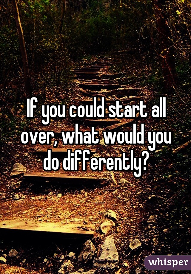 If you could start all over, what would you do differently?