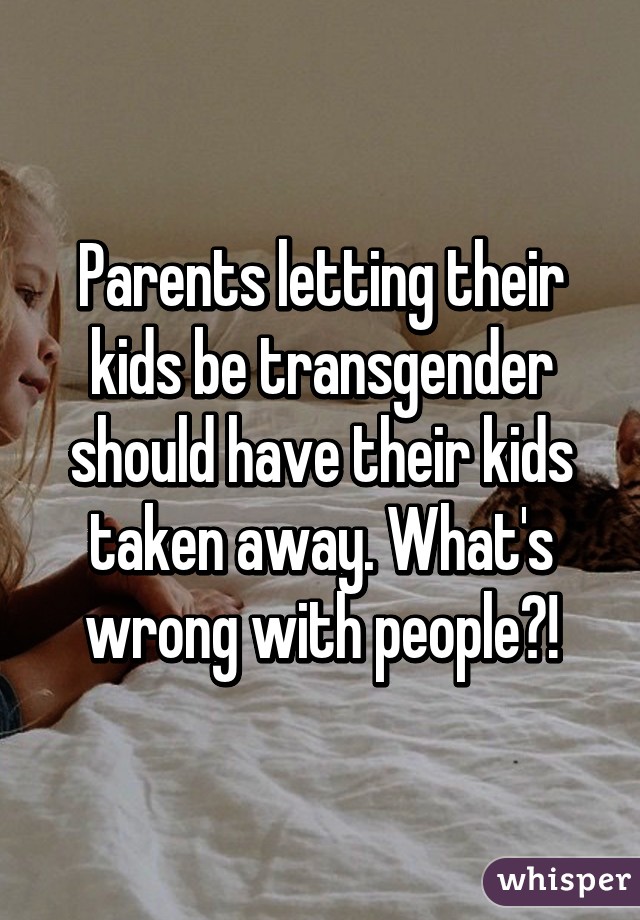 Parents letting their kids be transgender should have their kids taken away. What's wrong with people?!