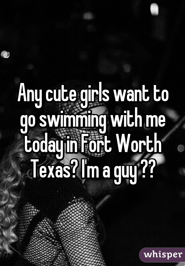 Any cute girls want to go swimming with me today in Fort Worth Texas? I'm a guy 😊😘