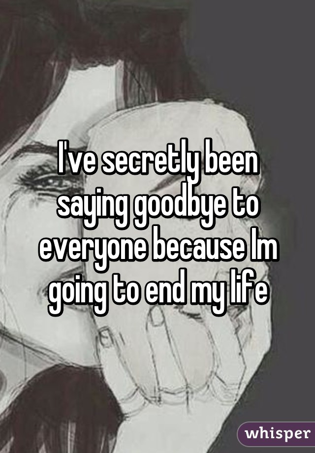 I've secretly been saying goodbye to everyone because Im going to end my life