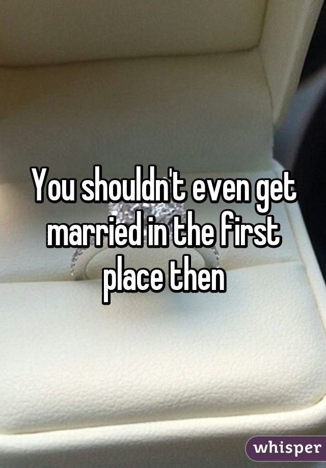 You shouldn't even get married in the first place then