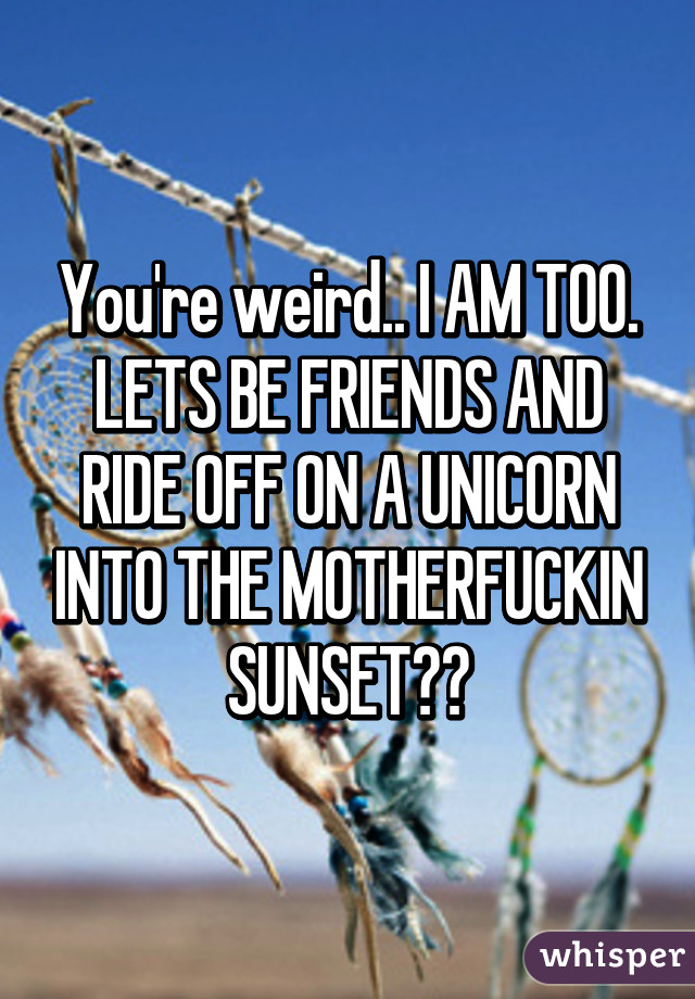 You're weird.. I AM TOO.
LETS BE FRIENDS AND RIDE OFF ON A UNICORN INTO THE MOTHERFUCKIN SUNSET😎😎