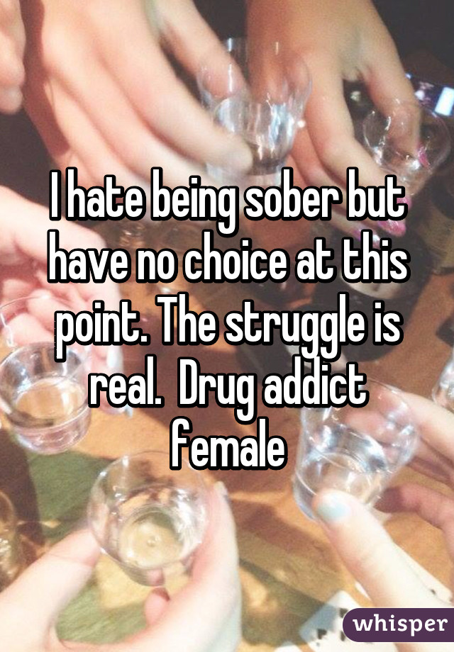 I hate being sober but have no choice at this point. The struggle is real.  Drug addict female