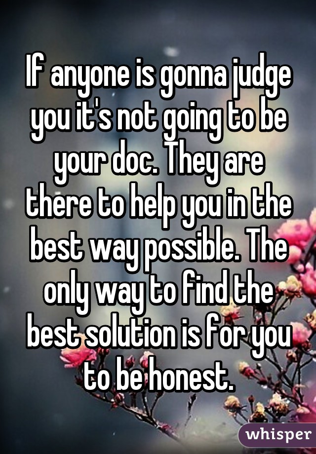 If anyone is gonna judge you it's not going to be your doc. They are there to help you in the best way possible. The only way to find the best solution is for you to be honest.