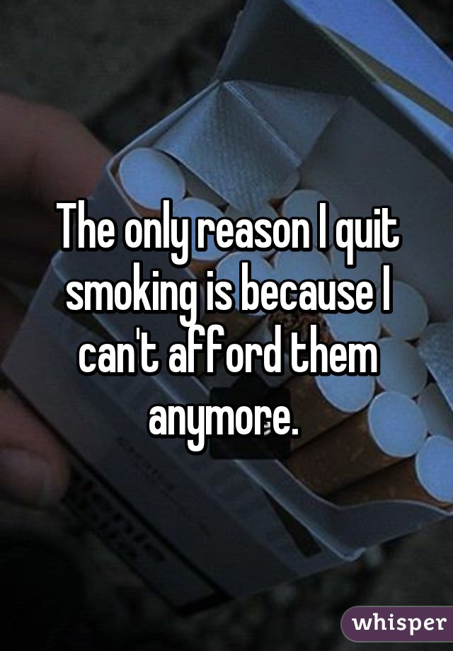 The only reason I quit smoking is because I can't afford them anymore. 