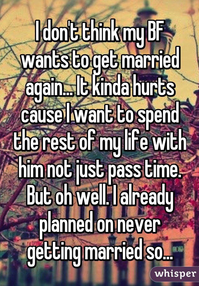 I don't think my BF wants to get married again... It kinda hurts cause I want to spend the rest of my life with him not just pass time. But oh well. I already planned on never getting married so...