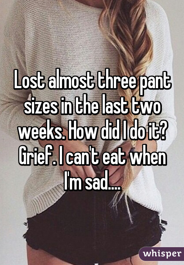 Lost almost three pant sizes in the last two weeks. How did I do it? Grief. I can't eat when I'm sad....