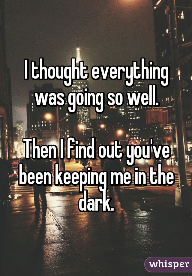 I thought everything was going so well.

Then I find out you've been keeping me in the dark.