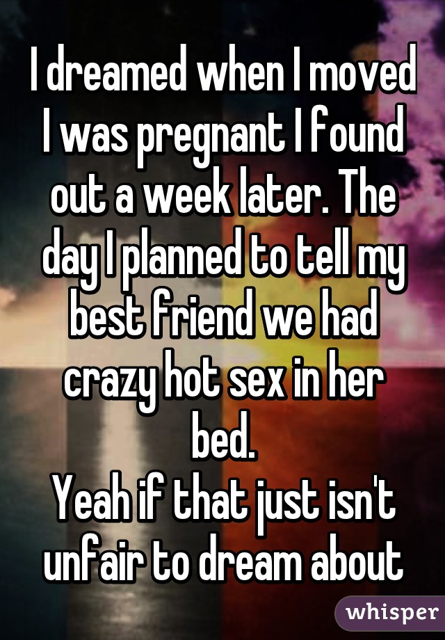 I dreamed when I moved I was pregnant I found out a week later. The day I planned to tell my best friend we had crazy hot sex in her bed.
Yeah if that just isn't unfair to dream about