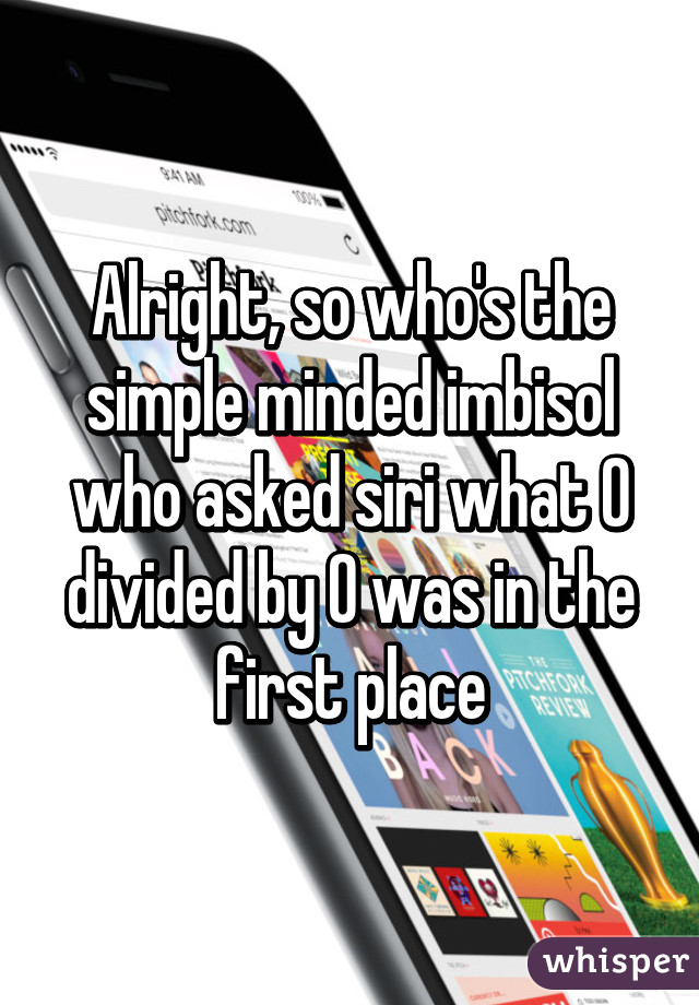 Alright, so who's the simple minded imbisol who asked siri what 0 divided by 0 was in the first place