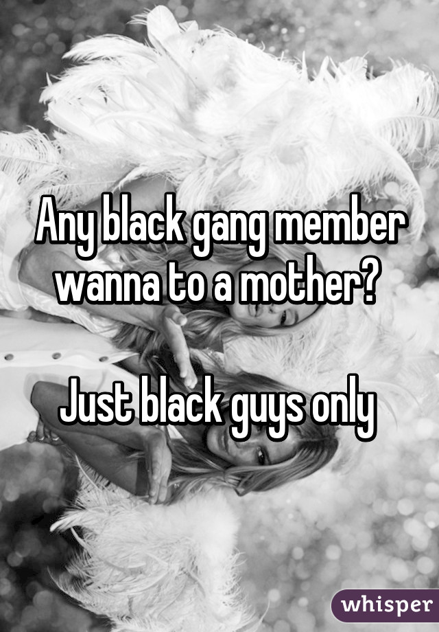 Any black gang member wanna to a mother? 

Just black guys only 