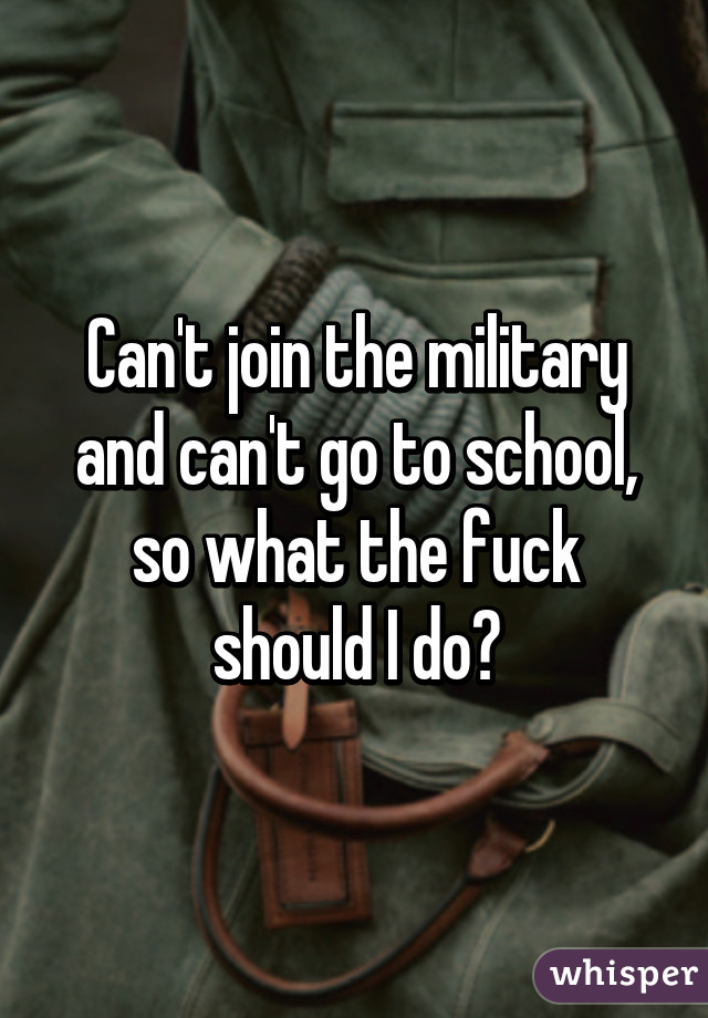 Can't join the military and can't go to school, so what the fuck should I do?