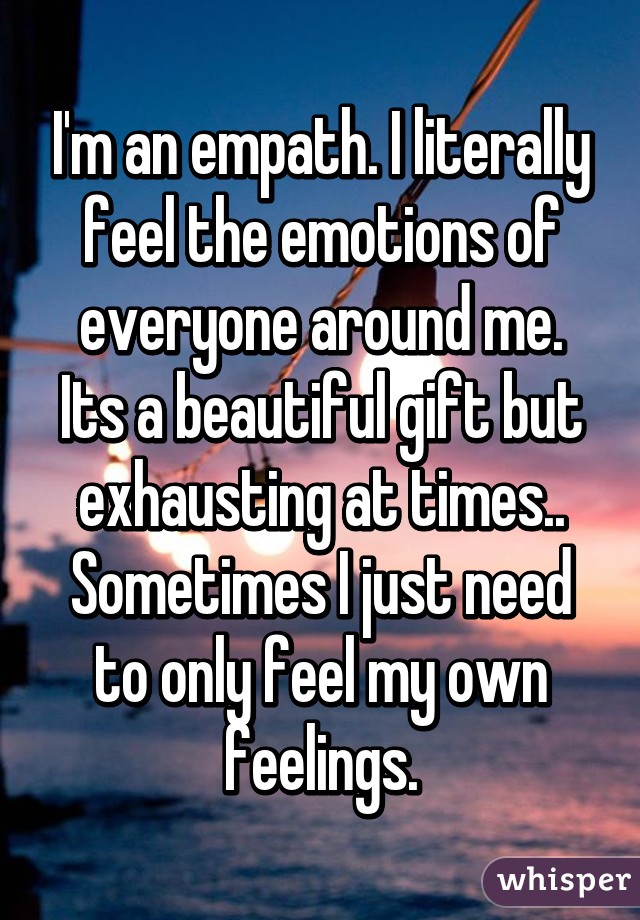 I'm an empath. I literally feel the emotions of everyone around me. Its a beautiful gift but exhausting at times.. Sometimes I just need to only feel my own feelings.