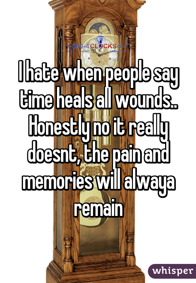 I hate when people say time heals all wounds.. Honestly no it really doesnt, the pain and memories will alwaya remain