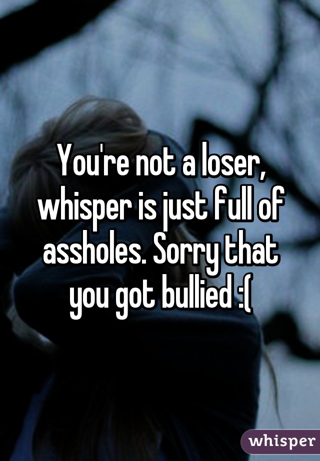 You're not a loser, whisper is just full of assholes. Sorry that you got bullied :(