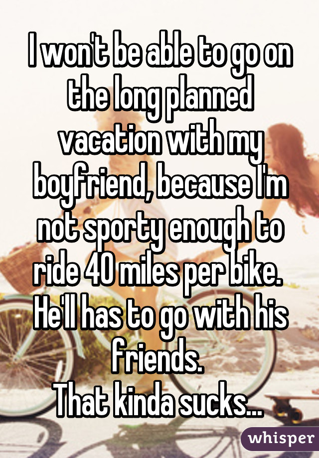 I won't be able to go on the long planned vacation with my boyfriend, because I'm not sporty enough to ride 40 miles per bike. 
He'll has to go with his friends. 
That kinda sucks... 