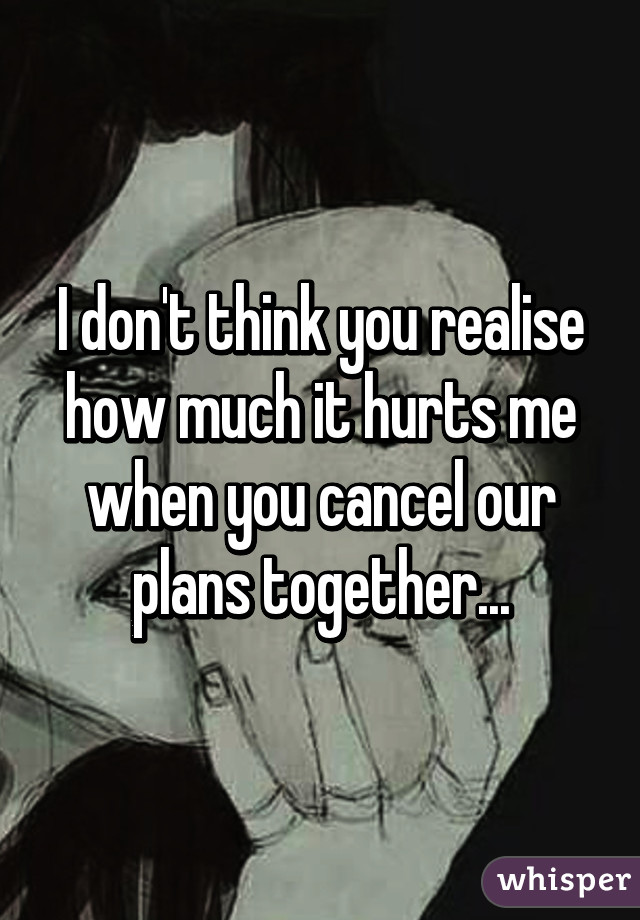 I don't think you realise how much it hurts me when you cancel our plans together...