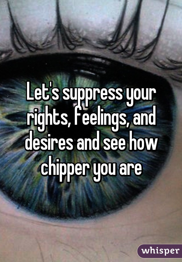 Let's suppress your rights, feelings, and desires and see how chipper you are