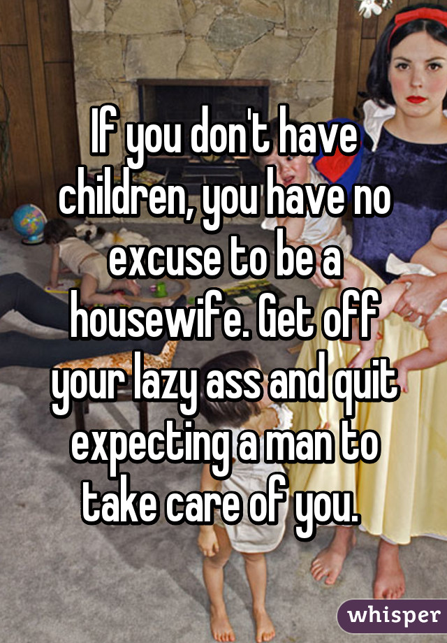 If you don't have children, you have no excuse to be a housewife. Get off your lazy ass and quit expecting a man to take care of you. 