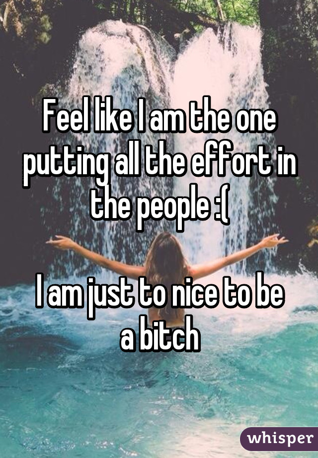 Feel like I am the one putting all the effort in the people :(

I am just to nice to be a bitch