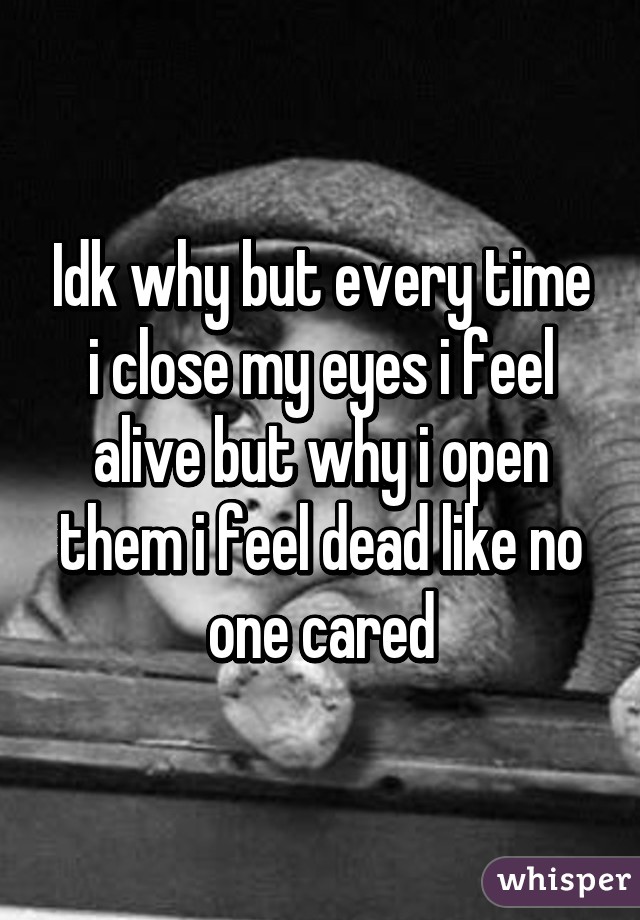 Idk why but every time i close my eyes i feel alive but why i open them i feel dead like no one cared