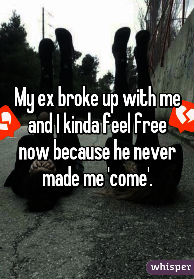 My ex broke up with me and I kinda feel free now because he never made me 'come'.