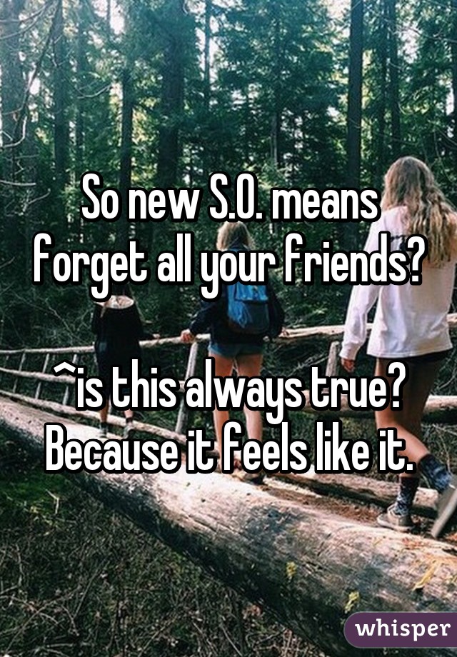 So new S.O. means forget all your friends? 
^is this always true? Because it feels like it.