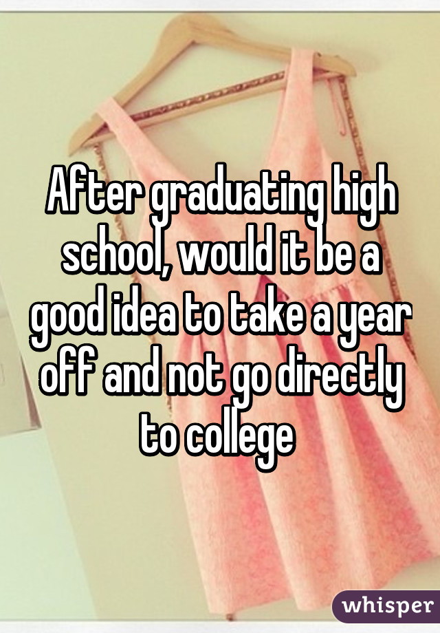 After graduating high school, would it be a good idea to take a year off and not go directly to college 