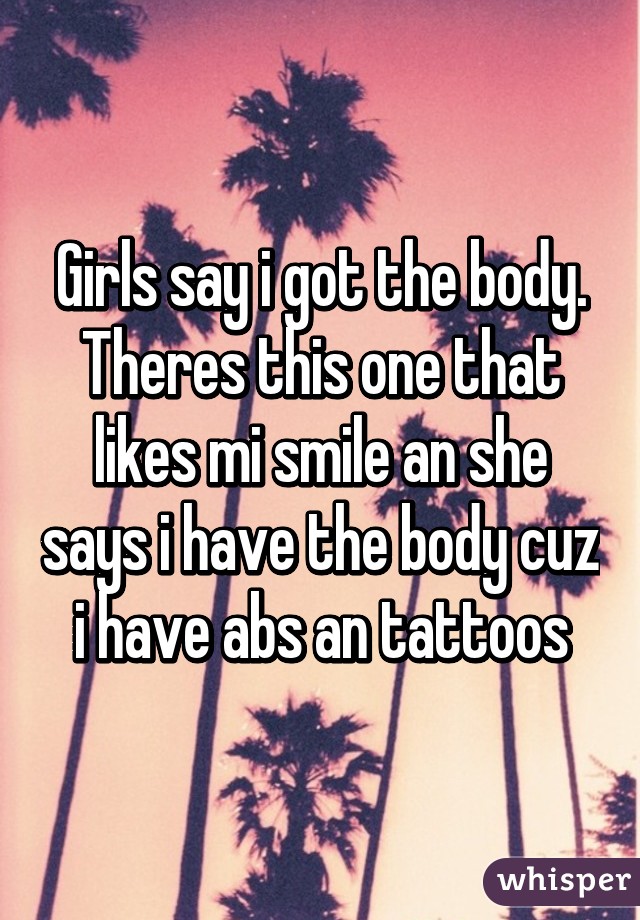 Girls say i got the body.
Theres this one that likes mi smile an she says i have the body cuz i have abs an tattoos