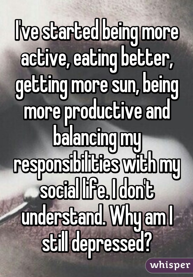 I've started being more active, eating better, getting more sun, being more productive and balancing my responsibilities with my social life. I don't understand. Why am I still depressed?