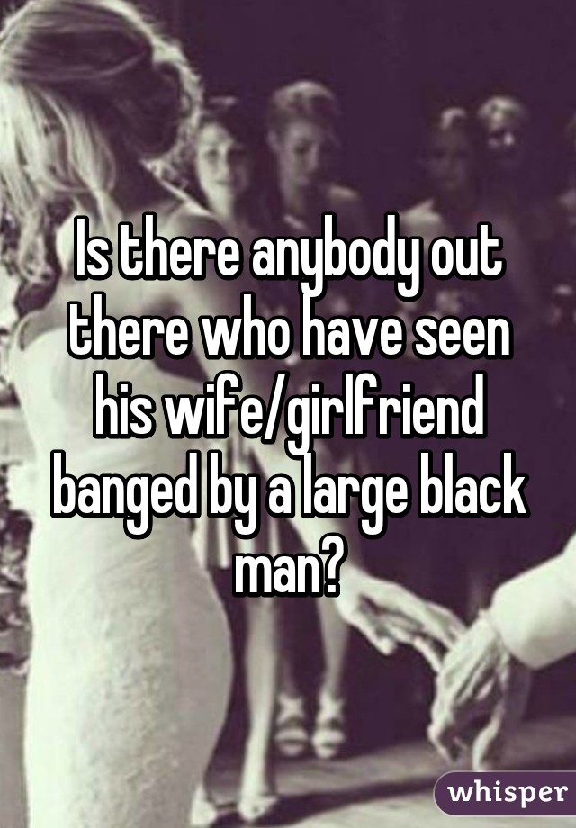 Is there anybody out there who have seen his wife/girlfriend banged by a large black man?